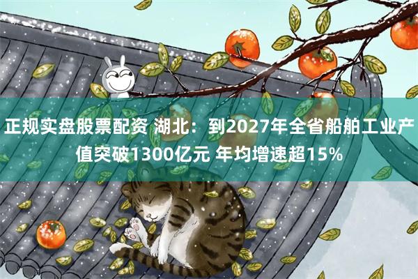 正规实盘股票配资 湖北:到2027年全省船舶工业产值突破1300亿元 年均增速超15%