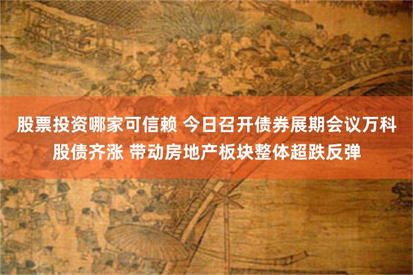 股票投资哪家可信赖 今日召开债券展期会议万科股债齐涨 带动房地产板块整体超跌反弹