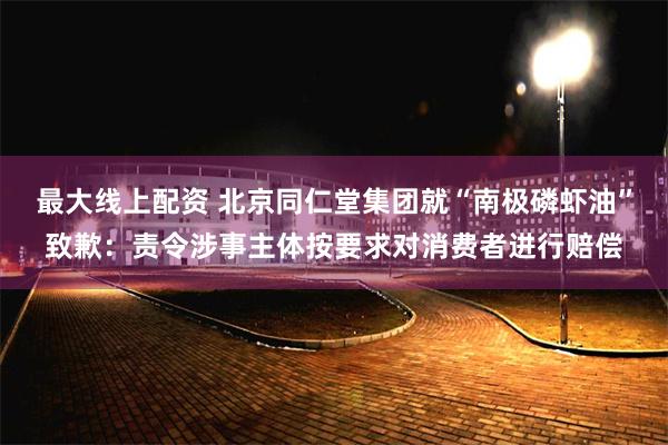 最大线上配资 北京同仁堂集团就“南极磷虾油”致歉：责令涉事主体按要求对消费者进行赔偿