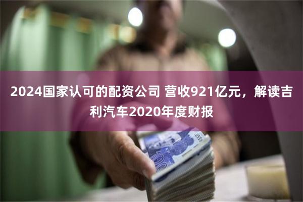 2024国家认可的配资公司 营收921亿元，解读吉利汽车2020年度财报